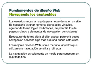 Fundamentos de diseño Web  Navegando los contenidos Los usuarios necesitan ayuda para no perderse en un sitio. Es necesario asignar nombres claros a los vínculos, agrupar de forma lógica los botones, emplear títulos de paginas claros y elementos de navegación consistentes Estructurar de forma clara el sitio, ayuda, pero una buena navegación necesita algo mas que una buena estructura.  Los mejores diseños Web, son a menudo, aquellos que utilizan una navegación sencilla y refinada La navegación es solamente un medio para conseguir un resultado final 