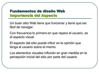 Fundamentos de diseño Web  Importancia del Aspecto Un buen sitio Web tiene que funcionar y tiene que ser fácil de navegar. Con frecuencia lo primero en que repara el usuario, es el aspecto visual.  El aspecto del sitio puede influir en la opinión que tenga el usuario sobre el mismo Los elementos visuales influirán en gran medida en la percepción inicial del sitio por parte del usuario 