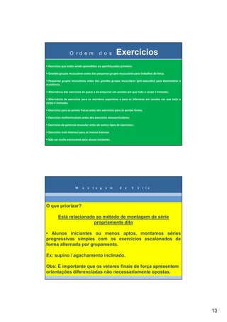 13
O r d e m d o s Exercícios
• Exercícios que estão sendo aprendidos ou aperfeiçoados primeiro;
• Grandes grupos musculares antes dos pequenos grupos musculares para trabalhos de força.
• Pequenos grupos musculares antes dos grandes grupos musculares (pré-exaustão) para desenvolver a
resistência.
• Alternância dos exercícios de puxar e de empurrar em sessões qm que todo o corpo é treinado;
• Alternância de exercícios para os membros superiores e para os inferiores em sessões em que todo o
corpo é treinado;
• Exercícios para os pontos fracos antes dos exercícios para os pontos fortes;
• Exercícios multiarticulares antes dos exercícios monoarticulares;
• Exercícios de potencia muscular antes de outros tipos de exercícios ;
• Exercícios mais intensos para os menos intensos
• Não ser muito estressante para alunos iniciantes.
M o n t a g e m d e S é r i e
O que priorizar?
Está relacionado ao método de montagem de série
propriamente dito
• Alunos iniciantes ou menos aptos, montamos séries
progressivas simples com os exercícios escalonados de
forma alternada por grupamento.
Ex: supino / agachamento inclinado.
Obs: É importante que os vetores finais de força apresentem
orientações diferenciadas não necessariamente opostas.
 
