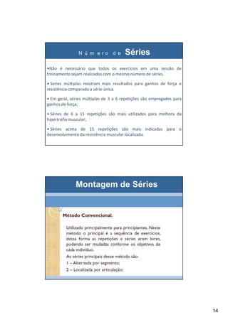 14
N ú m e r o d e Séries
•Não é necessário que todos os exercícios em uma sessão de
treinamento sejam realizados com o mesmo número de séries.
• Series múltiplas mostram mais resultados para ganhos de força e
resistência comparado a série única.
• Em geral, séries múltiplas de 3 a 6 repetições são empregados para
ganhos de força;
• Séries de 6 a 15 repetições são mais utilizados para melhora da
hipertrofia muscular;
• Séries acima de 15 repetições são mais indicadas para o
desenvolvimento da resistência muscular localizada.
Montagem de Séries
 