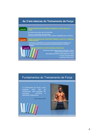 2
Lei nº3
ANTES DE DESENVOLVER OS MEMBROS, DESENVOLVA A ÁREA CENTRAL DO
CORPO
• Os membros são usados para os movimentos
• O tronco é o transmissor das sobrecargas
Desenvolvimento precário do tronco = Fraco suporte e estabilidade para os membros
Lei nº4
QUANDO FOR DESENVOLVER OS MOTORES PRIMÁRIOS, DESENVOLVA TAMBÉM OS
ESTABILIZADORES
• Os músculos estabilizadores se contraem isometricamente para imobilizar uma
alavanca óssea para que outra alavanca óssea possa executar o movimento
desejado.
Lei nº5 TREINE MOVIMENTOS AO INVÉS DE MÚSCULOS INDIVIDUAIS
Performance atlética / Movimentos da vida diária = tipo de
cadeia cinemática (aberta X fechada)
Musculação para estética X Musculação para Saúde)
Princípio da especificidade
Coordenação Intermuscular
As 5 leis básicas do Treinamento de ForçaAs 5 leis básicas do Treinamento de Força
Fundamentos do Treinamento de Força
O Treinamento de Força, como
qualquer outro tipo de
treinamento, está baseado em
princípios, conceitos e
definições subjacentes.
Fleck e Kraemer (2007)
 