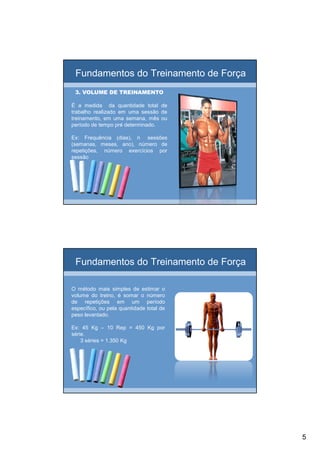 5
Fundamentos do Treinamento de Força
3. VOLUME DE TREINAMENTO3. VOLUME DE TREINAMENTO
É a medida da quantidade total de
trabalho realizado em uma sessão de
treinamento, em uma semana, mês ou
período de tempo pré determinado.
Ex: Frequência (dias), n sessões
(semanas, meses, ano), número de
repetições, número exercícios por
sessão
Fundamentos do Treinamento de Força
O método mais simples de estimar o
volume do treino, é somar o número
de repetições em um período
específico, ou pela quantidade total de
peso levantado.
Ex: 45 Kg – 10 Rep = 450 Kg por
série.
3 séries = 1.350 Kg
 