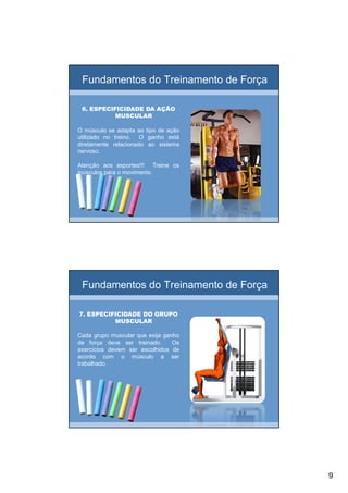 9
Fundamentos do Treinamento de Força
6. ESPECIFICIDADE DA AÇÃO6. ESPECIFICIDADE DA AÇÃO
MUSCULARMUSCULAR
O músculo se adapta ao tipo de ação
utilizado no treino. O ganho está
diretamente relacionado ao sistema
nervoso.
Atenção aos esportes!!! Treine os
músculos para o movimento.
Fundamentos do Treinamento de Força
7. ESPECIFICIDADE DO GRUPO7. ESPECIFICIDADE DO GRUPO
MUSCULARMUSCULAR
Cada grupo muscular que exija ganho
de força deve ser treinado. Os
exercícios devem ser escolhidos de
acordo com o músculo a ser
trabalhado.
 