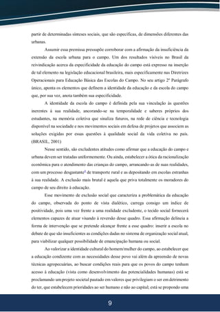 9
partir de determinadas sínteses sociais, que são específicas, de dimensões diferentes das
urbanas.
Assumir essa premissa pressupõe corroborar com a afirmação da insuficiência da
extensão da escola urbana para o campo. Um dos resultados visíveis no Brasil da
reivindicação acerca da especificidade da educação do campo está expresso na inserção
de tal elemento na legislação educacional brasileira, mais especificamente nas Diretrizes
Operacionais para Educação Básica das Escolas do Campo. No seu artigo 2º Parágrafo
único, aponta os elementos que definem a identidade da educação e da escola do campo
que, por sua vez, anota também sua especificidade.
A identidade da escola do campo é definida pela sua vinculação às questões
inerentes à sua realidade, ancorando-se na temporalidade e saberes próprios dos
estudantes, na memória coletiva que sinaliza futuros, na rede de ciência e tecnologia
disponível na sociedade e nos movimentos sociais em defesa de projetos que associem as
soluções exigidas por essas questões à qualidade social da vida coletiva no país.
(BRASIL, 2001)
Nesse sentido, são excludentes atitudes como afirmar que a educação do campo e
urbana devem ser tratadas uniformemente. Ou ainda, estabelecer a ótica da racionalização
econômica para o atendimento das crianças do campo, arrancando-as de suas realidades,
com um processo desgastante4
de transporte rural e as depositando em escolas estranhas
à sua realidade. A exclusão mais brutal é aquela que priva totalmente os moradores do
campo de seu direito à educação.
Esse movimento de exclusão social que caracteriza a problemática da educação
do campo, observada do ponto de vista dialético, carrega consigo um índice de
positividade, pois uma vez frente a uma realidade excludente, o tecido social fornecerá
elementos capazes de atuar visando à reversão desse quadro. Essa afirmação delineia a
forma de intervenção que se pretende alcançar frente a esse quadro: inserir a escola no
debate de que são insuficientes as condições dadas no sistema de organização social atual,
para viabilizar qualquer possibilidade de emancipação humana ou social.
Ao valorizar a identidade cultural do homem/mulher do campo, ao estabelecer que
a educação condizente com as necessidades desse povo vai além da apreensão de novas
técnicas agropecuárias, ao buscar condições reais para que os povos do campo tenham
acesso à educação (vista como desenvolvimento das potencialidades humanas) está se
proclamando um projeto societal pautado em valores que privilegiam o ser em detrimento
do ter, que estabelecem prioridades ao ser humano e não ao capital; está se propondo uma
 