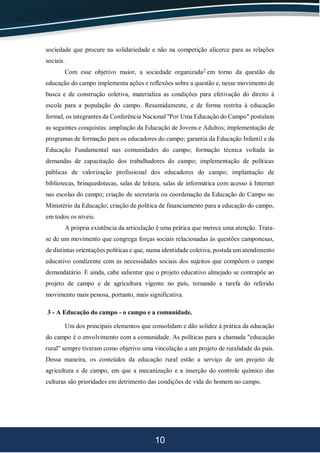 10
sociedade que procure na solidariedade e não na competição alicerce para as relações
sociais.
Com esse objetivo maior, a sociedade organizada5
em torno da questão da
educação do campo implementa ações e reflexões sobre a questão e, nesse movimento de
busca e de construção coletiva, materializa as condições para efetivação do direito à
escola para a população do campo. Resumidamente, e de forma restrita à educação
formal, os integrantes da Conferência Nacional "Por Uma Educação do Campo" postulam
as seguintes conquistas: ampliação da Educação de Jovens e Adultos; implementação de
programas de formação para os educadores do campo; garantia da Educação Infantil e da
Educação Fundamental nas comunidades do campo; formação técnica voltada às
demandas de capacitação dos trabalhadores do campo; implementação de políticas
públicas de valorização profissional dos educadores do campo; implantação de
bibliotecas, brinquedotecas, salas de leitura, salas de informática com acesso à Internet
nas escolas do campo; criação de secretaria ou coordenação da Educação do Campo no
Ministério da Educação; criação de política de financiamento para a educação do campo,
em todos os níveis.
A própria existência da articulação é uma prática que merece uma atenção. Trata-
se de um movimento que congrega forças sociais relacionadas às questões camponesas,
de distintas orientações políticas e que, numa identidade coletiva, postula um atendimento
educativo condizente com as necessidades sociais dos sujeitos que compõem o campo
demandatário. E ainda, cabe salientar que o projeto educativo almejado se contrapõe ao
projeto de campo e de agricultura vigente no país, tornando a tarefa do referido
movimento mais penosa, portanto, mais significativa.
3 - A Educação do campo - o campo e a comunidade.
Um dos principais elementos que consolidam e dão solidez à prática da educação
do campo é o envolvimento com a comunidade. As políticas para a chamada "educação
rural" sempre tiveram como objetivo uma vinculação a um projeto de ruralidade do país.
Dessa maneira, os conteúdos da educação rural estão a serviço de um projeto de
agricultura e de campo, em que a mecanização e a inserção do controle químico das
culturas são prioridades em detrimento das condições de vida do homem no campo.
 