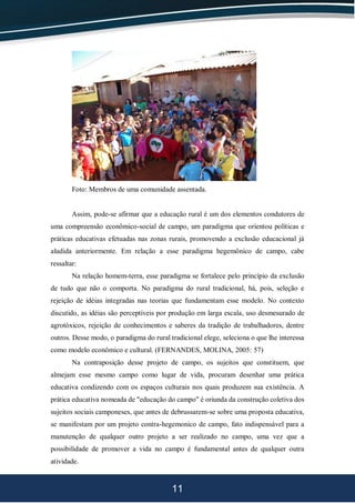 11
Foto: Membros de uma comunidade assentada.
Assim, pode-se afirmar que a educação rural é um dos elementos condutores de
uma compreensão econômico-social de campo, um paradigma que orientou políticas e
práticas educativas efetuadas nas zonas rurais, promovendo a exclusão educacional já
aludida anteriormente. Em relação a esse paradigma hegemônico de campo, cabe
ressaltar:
Na relação homem-terra, esse paradigma se fortalece pelo princípio da exclusão
de tudo que não o comporta. No paradigma do rural tradicional, há, pois, seleção e
rejeição de idéias integradas nas teorias que fundamentam esse modelo. No contexto
discutido, as idéias são perceptíveis por produção em larga escala, uso desmesurado de
agrotóxicos, rejeição de conhecimentos e saberes da tradição de trabalhadores, dentre
outros. Desse modo, o paradigma do rural tradicional elege, seleciona o que lhe interessa
como modelo econômico e cultural. (FERNANDES, MOLINA, 2005: 57)
Na contraposição desse projeto de campo, os sujeitos que constituem, que
almejam esse mesmo campo como lugar de vida, procuram desenhar uma prática
educativa condizendo com os espaços culturais nos quais produzem sua existência. A
prática educativa nomeada de "educação do campo" é oriunda da construção coletiva dos
sujeitos sociais camponeses, que antes de debrussarem-se sobre uma proposta educativa,
se manifestam por um projeto contra-hegemonico de campo, fato indispensável para a
manutenção de qualquer outro projeto a ser realizado no campo, uma vez que a
possibilidade de promover a vida no campo é fundamental antes de qualquer outra
atividade.
 