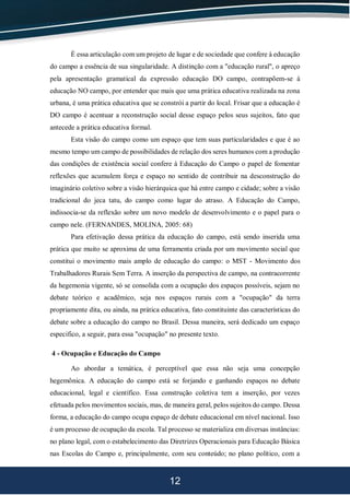 12
É essa articulação com um projeto de lugar e de sociedade que confere à educação
do campo a essência de sua singularidade. A distinção com a "educação rural", o apreço
pela apresentação gramatical da expressão educação DO campo, contrapõem-se à
educação NO campo, por entender que mais que uma prática educativa realizada na zona
urbana, é uma prática educativa que se constrói a partir do local. Frisar que a educação é
DO campo é acentuar a reconstrução social desse espaço pelos seus sujeitos, fato que
antecede a prática educativa formal.
Esta visão do campo como um espaço que tem suas particularidades e que é ao
mesmo tempo um campo de possibilidades de relação dos seres humanos com a produção
das condições de existência social confere à Educação do Campo o papel de fomentar
reflexões que acumulem força e espaço no sentido de contribuir na desconstrução do
imaginário coletivo sobre a visão hierárquica que há entre campo e cidade; sobre a visão
tradicional do jeca tatu, do campo como lugar do atraso. A Educação do Campo,
indissocia-se da reflexão sobre um novo modelo de desenvolvimento e o papel para o
campo nele. (FERNANDES, MOLINA, 2005: 68)
Para efetivação dessa prática da educação do campo, está sendo inserida uma
prática que muito se aproxima de uma ferramenta criada por um movimento social que
constitui o movimento mais amplo de educação do campo: o MST - Movimento dos
Trabalhadores Rurais Sem Terra. A inserção da perspectiva de campo, na contracorrente
da hegemonia vigente, só se consolida com a ocupação dos espaços possíveis, sejam no
debate teórico e acadêmico, seja nos espaços rurais com a "ocupação" da terra
propriamente dita, ou ainda, na prática educativa, fato constituinte das características do
debate sobre a educação do campo no Brasil. Dessa maneira, será dedicado um espaço
especifico, a seguir, para essa "ocupação" no presente texto.
4 - Ocupação e Educação do Campo
Ao abordar a temática, é perceptível que essa não seja uma concepção
hegemônica. A educação do campo está se forjando e ganhando espaços no debate
educacional, legal e científico. Essa construção coletiva tem a inserção, por vezes
efetuada pelos movimentos sociais, mas, de maneira geral, pelos sujeitos do campo. Dessa
forma, a educação do campo ocupa espaço de debate educacional em nível nacional. Isso
é um processo de ocupação da escola. Tal processo se materializa em diversas instâncias:
no plano legal, com o estabelecimento das Diretrizes Operacionais para Educação Básica
nas Escolas do Campo e, principalmente, com seu conteúdo; no plano político, com a
 