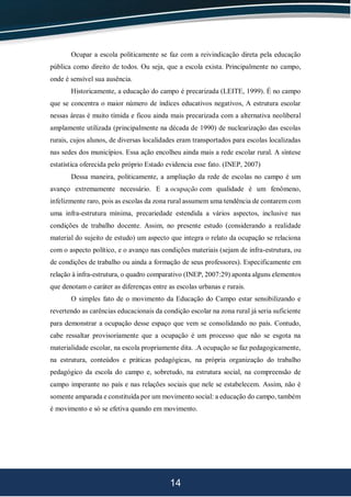 14
Ocupar a escola politicamente se faz com a reivindicação direta pela educação
pública como direito de todos. Ou seja, que a escola exista. Principalmente no campo,
onde é sensível sua ausência.
Historicamente, a educação do campo é precarizada (LEITE, 1999). É no campo
que se concentra o maior número de índices educativos negativos, A estrutura escolar
nessas áreas é muito tímida e ficou ainda mais precarizada com a alternativa neoliberal
amplamente utilizada (principalmente na década de 1990) de nuclearização das escolas
rurais, cujos alunos, de diversas localidades eram transportados para escolas localizadas
nas sedes dos municípios. Essa ação encolheu ainda mais a rede escolar rural. A síntese
estatística oferecida pelo próprio Estado evidencia esse fato. (INEP, 2007)
Dessa maneira, politicamente, a ampliação da rede de escolas no campo é um
avanço extremamente necessário. E a ocupação com qualidade é um fenômeno,
infelizmente raro, pois as escolas da zona rural assumem uma tendência de contarem com
uma infra-estrutura mínima, precariedade estendida a vários aspectos, inclusive nas
condições de trabalho docente. Assim, no presente estudo (considerando a realidade
material do sujeito de estudo) um aspecto que integra o relato da ocupação se relaciona
com o aspecto político, e o avanço nas condições materiais (sejam de infra-estrutura, ou
de condições de trabalho ou ainda a formação de seus professores). Especificamente em
relação à infra-estrutura, o quadro comparativo (INEP, 2007:29) aponta alguns elementos
que denotam o caráter as diferenças entre as escolas urbanas e rurais.
O simples fato de o movimento da Educação do Campo estar sensibilizando e
revertendo as carências educacionais da condição escolar na zona rural já seria suficiente
para demonstrar a ocupação desse espaço que vem se consolidando no país. Contudo,
cabe ressaltar provisoriamente que a ocupação é um processo que não se esgota na
materialidade escolar, na escola propriamente dita. .A ocupação se faz pedagogicamente,
na estrutura, conteúdos e práticas pedagógicas, na própria organização do trabalho
pedagógico da escola do campo e, sobretudo, na estrutura social, na compreensão de
campo imperante no país e nas relações sociais que nele se estabelecem. Assim, não é
somente amparada e constituída por um movimento social: a educação do campo, também
é movimento e só se efetiva quando em movimento.
 
