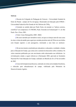 15
NOTAS
1 Docente do Colegiado de Pedagogia da Unioeste - Universidade Estadual do
Oeste do Paraná - campus de Foz do Iguaçu. Doutorando em Educação pela UFRGS -
Universidade Federal do Rio Grande do Sul. Bolsista do CNPq.
2 Extensão no sentido dado por Paulo Freire, de estender os "saberes corretos,
científicos" aos camponeses. Cf. FREIRE, Paulo. Extensão ou Comunicação? 11. ed. São
Paulo: Paz e Terra, 2001.
3 Fonte: Censo Demográfico 2000 - IBGE.
4 Há casos narrados por moradores rurais, em que as crianças saem de suas casas
às cinco e trinta da manhã, para seguir por estradas precárias mais de 50 km em um ônibus
com lotação superior a cem passageiros, retornando a seus lares ao anoitecer.
5 Há um movimento constituído por educadores e educandos e entidades voltadas
para a Educação do Campo, que conta com o acúmulo de discussões sobre a temática. Os
vários materiais publicados por este movimento estão relacionados nas referências. As
reivindicações citadas a seguir referem-se à Declaração 2002, aprovada no Seminário
Nacional Por Uma Educação do Campo, realizado em Brasília de 26 a 29 de novembro
de 2002.
6 Curso de formação de professores, realizado em várias universidades brasileiras,
e oferecido para educadores(as) do campo, viabilizado pelo Ministério do
Desenvolvimento Agrário.
 