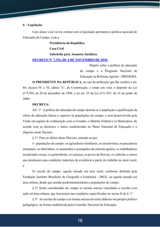 16
6 – Legislação
Caro aluno você vai ter contato com a legislação pertinente à política nacional de
Educação do Campo. Leia a
Presidência da República
Casa Civil
Subchefia para Assuntos Jurídicos
DECRETO Nº 7.352, DE 4 DE NOVEMBRO DE 2010.
Dispõe sobre a política de educação
do campo e o Programa Nacional de
Educação na Reforma Agrária - PRONERA.
O PRESIDENTE DA REPÚBLICA, no uso da atribuição que lhe confere o art.
84, incisos IV e VI, alínea “a”, da Constituição, e tendo em vista o disposto na Lei
no
9.394, de 20 de dezembro de 1996, e no art. 33 da Lei no
11.947, de 16 de junho de
2009,
DECRETA:
Art. 1o
A política de educação do campo destina-se à ampliação e qualificação da
oferta de educação básica e superior às populações do campo, e será desenvolvida pela
União em regime de colaboração com os Estados, o Distrito Federal e os Municípios, de
acordo com as diretrizes e metas estabelecidas no Plano Nacional de Educação e o
disposto neste Decreto.
§ 1o
Para os efeitos deste Decreto, entende-se por:
I - populações do campo: os agricultores familiares, os extrativistas, os pescadores
artesanais, os ribeirinhos, os assentados e acampados da reforma agrária, os trabalhadores
assalariados rurais, os quilombolas, os caiçaras, os povos da floresta, os caboclos e outros
que produzam suas condições materiais de existência a partir do trabalho no meio rural;
e
II - escola do campo: aquela situada em área rural, conforme definida pela
Fundação Instituto Brasileiro de Geografia e Estatística - IBGE, ou aquela situada em
área urbana, desde que atenda predominantemente a populações do campo.
§ 2o
Serão consideradas do campo as turmas anexas vinculadas a escolas com
sede em área urbana, que funcionem nas condições especificadas no inciso II do § 1o
.
§ 3o
As escolas do campo e as turmas anexas deverão elaborar seu projeto político
pedagógico, na forma estabelecida pelo Conselho Nacional de Educação.
 