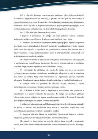 17
§ 4o
A educação do campo concretizar-se-á mediante a oferta de formação inicial
e continuada de profissionais da educação, a garantia de condições de infraestrutura e
transporte escolar, bem como de materiais e livros didáticos, equipamentos, laboratórios,
biblioteca e áreas de lazer e desporto adequados ao projeto político-pedagógico e em
conformidade com a realidade local e a diversidade das populações do campo.
Art. 2o
São princípios da educação do campo:
I - respeito à diversidade do campo em seus aspectos sociais, culturais,
ambientais, políticos, econômicos, de gênero, geracional e de raça e etnia;
II - incentivo à formulação de projetos político-pedagógicos específicos para as
escolas do campo, estimulando o desenvolvimento das unidades escolares como espaços
públicos de investigação e articulação de experiências e estudos direcionados para o
desenvolvimento social, economicamente justo e ambientalmente sustentável, em
articulação com o mundo do trabalho;
III - desenvolvimento de políticas de formação de profissionais da educação para
o atendimento da especificidade das escolas do campo, considerando-se as condições
concretas da produção e reprodução social da vida no campo;
IV - valorização da identidade da escola do campo por meio de projetos
pedagógicos com conteúdos curriculares e metodologias adequadas às reais necessidades
dos alunos do campo, bem como flexibilidade na organização escolar, incluindo
adequação do calendário escolar às fases do ciclo agrícola e às condições climáticas; e
V - controle social da qualidade da educação escolar, mediante a efetiva
participação da comunidade e dos movimentos sociais do campo.
Art. 3o
Caberá à União criar e implementar mecanismos que garantam a
manutenção e o desenvolvimento da educação do campo nas políticas públicas
educacionais, com o objetivo de superar as defasagens históricas de acesso à educação
escolar pelas populações do campo, visando em especial:
I - reduzir os indicadores de analfabetismo com a oferta de políticas de educação
de jovens e adultos, nas localidades onde vivem e trabalham, respeitando suas
especificidades quanto aos horários e calendário escolar;
II - fomentar educação básica na modalidade Educação de Jovens e Adultos,
integrando qualificação social e profissional ao ensino fundamental;
III - garantir o fornecimento de energia elétrica, água potável e saneamento
básico, bem como outras condições necessárias ao funcionamento das escolas do campo;
e
 