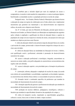 18
IV - contribuir para a inclusão digital por meio da ampliação do acesso a
computadores, à conexão à rede mundial de computadores e a outras tecnologias digitais,
beneficiando a comunidade escolar e a população próxima às escolas do campo.
Parágrafo único. Aos Estados, Distrito Federal e Municípios que desenvolverem
a educação do campo em regime de colaboração com a União caberá criar e implementar
mecanismos que garantam sua manutenção e seu desenvolvimento nas respectivas
esferas, de acordo com o disposto neste Decreto.
Art. 4o
A União, por meio do Ministério da Educação, prestará apoio técnico e
financeiro aos Estados, ao Distrito Federal e aos Municípios na implantação das seguintes
ações voltadas à ampliação e qualificação da oferta de educação básica e superior às
populações do campo em seus respectivos sistemas de ensino, sem prejuízo de outras que
atendam aos objetivos previstos neste Decreto:
I - oferta da educação infantil como primeira etapa da educação básica em creches
e pré-escolas do campo, promovendo o desenvolvimento integral de crianças de zero a
cinco anos de idade;
II - oferta da educação básica na modalidade de Educação de Jovens e Adultos,
com qualificação social e profissional, articulada à promoção do desenvolvimento
sustentável do campo;
III - acesso à educação profissional e tecnológica, integrada, concomitante ou
sucessiva ao ensino médio, com perfis adequados às características socioeconômicas das
regiões onde será ofertada;
IV - acesso à educação superior, com prioridade para a formação de professores
do campo;
V - construção, reforma, adequação e ampliação de escolas do campo, de acordo
com critérios de sustentabilidade e acessibilidade, respeitando as diversidades regionais,
as características das distintas faixas etárias e as necessidades do processo educativo;
VI - formação inicial e continuada específica de professores que atendam às
necessidades de funcionamento da escola do campo;
VII - formação específica de gestores e profissionais da educação que atendam às
necessidades de funcionamento da escola do campo;
VIII - produção de recursos didáticos, pedagógicos, tecnológicos, culturais e
literários que atendam às especificidades formativas das populações do campo; e
IX - oferta de transporte escolar, respeitando as especificidades geográficas,
culturais e sociais, bem como os limites de idade e etapas escolares.
 