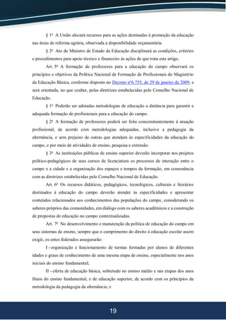 19
§ 1o
A União alocará recursos para as ações destinadas à promoção da educação
nas áreas de reforma agrária, observada a disponibilidade orçamentária.
§ 2o
Ato do Ministro de Estado da Educação disciplinará as condições, critérios
e procedimentos para apoio técnico e financeiro às ações de que trata este artigo.
Art. 5o
A formação de professores para a educação do campo observará os
princípios e objetivos da Política Nacional de Formação de Profissionais do Magistério
da Educação Básica, conforme disposto no Decreto no
6.755, de 29 de janeiro de 2009, e
será orientada, no que couber, pelas diretrizes estabelecidas pelo Conselho Nacional de
Educação.
§ 1o
Poderão ser adotadas metodologias de educação a distância para garantir a
adequada formação de profissionais para a educação do campo.
§ 2o
A formação de professores poderá ser feita concomitantemente à atuação
profissional, de acordo com metodologias adequadas, inclusive a pedagogia da
alternância, e sem prejuízo de outras que atendam às especificidades da educação do
campo, e por meio de atividades de ensino, pesquisa e extensão.
§ 3o
As instituições públicas de ensino superior deverão incorporar nos projetos
político-pedagógicos de seus cursos de licenciatura os processos de interação entre o
campo e a cidade e a organização dos espaços e tempos da formação, em consonância
com as diretrizes estabelecidas pelo Conselho Nacional de Educação.
Art. 6o
Os recursos didáticos, pedagógicos, tecnológicos, culturais e literários
destinados à educação do campo deverão atender às especificidades e apresentar
conteúdos relacionados aos conhecimentos das populações do campo, considerando os
saberes próprios das comunidades, em diálogo com os saberes acadêmicos e a construção
de propostas de educação no campo contextualizadas.
Art. 7o
No desenvolvimento e manutenção da política de educação do campo em
seus sistemas de ensino, sempre que o cumprimento do direito à educação escolar assim
exigir, os entes federados assegurarão:
I - organização e funcionamento de turmas formadas por alunos de diferentes
idades e graus de conhecimento de uma mesma etapa de ensino, especialmente nos anos
iniciais do ensino fundamental;
II - oferta de educação básica, sobretudo no ensino médio e nas etapas dos anos
finais do ensino fundamental, e de educação superior, de acordo com os princípios da
metodologia da pedagogia da alternância; e
 