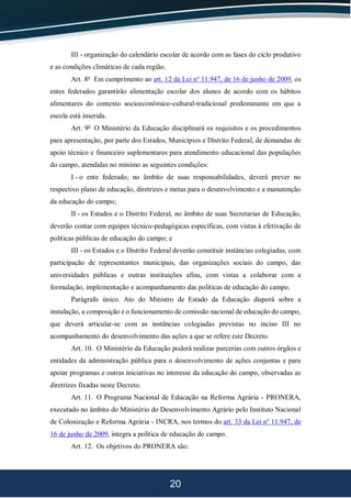 20
III - organização do calendário escolar de acordo com as fases do ciclo produtivo
e as condições climáticas de cada região.
Art. 8o
Em cumprimento ao art. 12 da Lei no
11.947, de 16 de junho de 2009, os
entes federados garantirão alimentação escolar dos alunos de acordo com os hábitos
alimentares do contexto socioeconômico-cultural-tradicional predominante em que a
escola está inserida.
Art. 9o
O Ministério da Educação disciplinará os requisitos e os procedimentos
para apresentação, por parte dos Estados, Municípios e Distrito Federal, de demandas de
apoio técnico e financeiro suplementares para atendimento educacional das populações
do campo, atendidas no mínimo as seguintes condições:
I - o ente federado, no âmbito de suas responsabilidades, deverá prever no
respectivo plano de educação, diretrizes e metas para o desenvolvimento e a manutenção
da educação do campo;
II - os Estados e o Distrito Federal, no âmbito de suas Secretarias de Educação,
deverão contar com equipes técnico-pedagógicas específicas, com vistas à efetivação de
políticas públicas de educação do campo; e
III - os Estados e o Distrito Federal deverão constituir instâncias colegiadas, com
participação de representantes municipais, das organizações sociais do campo, das
universidades públicas e outras instituições afins, com vistas a colaborar com a
formulação, implementação e acompanhamento das políticas de educação do campo.
Parágrafo único. Ato do Ministro de Estado da Educação disporá sobre a
instalação, a composição e o funcionamento de comissão nacional de educação do campo,
que deverá articular-se com as instâncias colegiadas previstas no inciso III no
acompanhamento do desenvolvimento das ações a que se refere este Decreto.
Art. 10. O Ministério da Educação poderá realizar parcerias com outros órgãos e
entidades da administração pública para o desenvolvimento de ações conjuntas e para
apoiar programas e outras iniciativas no interesse da educação do campo, observadas as
diretrizes fixadas neste Decreto.
Art. 11. O Programa Nacional de Educação na Reforma Agrária - PRONERA,
executado no âmbito do Ministério do Desenvolvimento Agrário pelo Instituto Nacional
de Colonização e Reforma Agrária - INCRA, nos termos do art. 33 da Lei no
11.947, de
16 de junho de 2009, integra a política de educação do campo.
Art. 12. Os objetivos do PRONERA são:
 