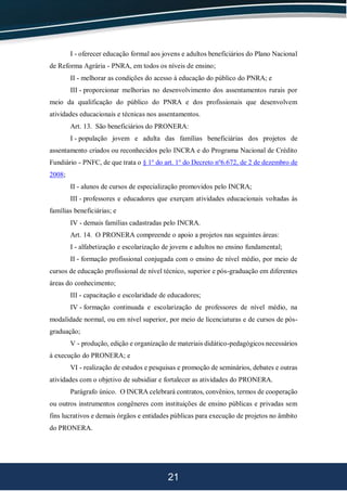 21
I - oferecer educação formal aos jovens e adultos beneficiários do Plano Nacional
de Reforma Agrária - PNRA, em todos os níveis de ensino;
II - melhorar as condições do acesso à educação do público do PNRA; e
III - proporcionar melhorias no desenvolvimento dos assentamentos rurais por
meio da qualificação do público do PNRA e dos profissionais que desenvolvem
atividades educacionais e técnicas nos assentamentos.
Art. 13. São beneficiários do PRONERA:
I - população jovem e adulta das famílias beneficiárias dos projetos de
assentamento criados ou reconhecidos pelo INCRA e do Programa Nacional de Crédito
Fundiário - PNFC, de que trata o § 1o
do art. 1o
do Decreto no
6.672, de 2 de dezembro de
2008;
II - alunos de cursos de especialização promovidos pelo INCRA;
III - professores e educadores que exerçam atividades educacionais voltadas às
famílias beneficiárias; e
IV - demais famílias cadastradas pelo INCRA.
Art. 14. O PRONERA compreende o apoio a projetos nas seguintes áreas:
I - alfabetização e escolarização de jovens e adultos no ensino fundamental;
II - formação profissional conjugada com o ensino de nível médio, por meio de
cursos de educação profissional de nível técnico, superior e pós-graduação em diferentes
áreas do conhecimento;
III - capacitação e escolaridade de educadores;
IV - formação continuada e escolarização de professores de nível médio, na
modalidade normal, ou em nível superior, por meio de licenciaturas e de cursos de pós-
graduação;
V - produção, edição e organização de materiais didático-pedagógicos necessários
à execução do PRONERA; e
VI - realização de estudos e pesquisas e promoção de seminários, debates e outras
atividades com o objetivo de subsidiar e fortalecer as atividades do PRONERA.
Parágrafo único. O INCRA celebrará contratos, convênios, termos de cooperação
ou outros instrumentos congêneres com instituições de ensino públicas e privadas sem
fins lucrativos e demais órgãos e entidades públicas para execução de projetos no âmbito
do PRONERA.
 