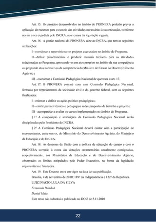 22
Art. 15. Os projetos desenvolvidos no âmbito do PRONERA poderão prever a
aplicação de recursos para o custeio das atividades necessárias à sua execução, conforme
norma a ser expedida pelo INCRA, nos termos da legislação vigente.
Art. 16. A gestão nacional do PRONERA cabe ao INCRA, que tem as seguintes
atribuições:
I - coordenar e supervisionar os projetos executados no âmbito do Programa;
II - definir procedimentos e produzir manuais técnicos para as atividades
relacionadas ao Programa, aprovando-os em atos próprios no âmbito de sua competência
ou propondo atos normativos da competência do Ministro de Estado do Desenvolvimento
Agrário; e
III - coordenar a Comissão Pedagógica Nacional de que trata o art. 17.
Art. 17. O PRONERA contará com uma Comissão Pedagógica Nacional,
formada por representantes da sociedade civil e do governo federal, com as seguintes
finalidades:
I - orientar e definir as ações político-pedagógicas;
II - emitir parecer técnico e pedagógico sobre propostas de trabalho e projetos;
III - acompanhar e avaliar os cursos implementados no âmbito do Programa.
§ 1o
A composição e atribuições da Comissão Pedagógica Nacional serão
disciplinadas pelo Presidente do INCRA.
§ 2o
A Comissão Pedagógica Nacional deverá contar com a participação de
representantes, entre outros, do Ministério do Desenvolvimento Agrário, do Ministério
da Educação e do INCRA.
Art. 18. As despesas da União com a política de educação do campo e com o
PRONERA correrão à conta das dotações orçamentárias anualmente consignadas,
respectivamente, aos Ministérios da Educação e do Desenvolvimento Agrário,
observados os limites estipulados pelo Poder Executivo, na forma da legislação
orçamentária e financeira.
Art. 19. Este Decreto entra em vigor na data de sua publicação.
Brasília, 4 de novembro de 2010; 189o
da Independência e 122o
da República.
LUIZ INÁCIO LULA DA SILVA
Fernando Haddad
Daniel Maia
Este texto não substitui o publicado no DOU de 5.11.2010
 