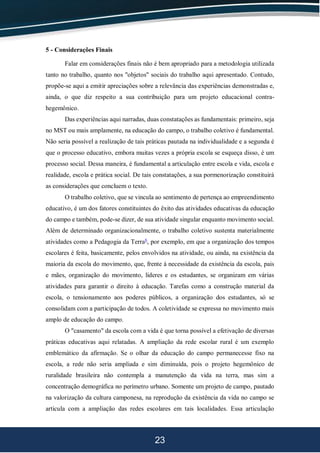 23
5 - Considerações Finais
Falar em considerações finais não é bem apropriado para a metodologia utilizada
tanto no trabalho, quanto nos "objetos" sociais do trabalho aqui apresentado. Contudo,
propõe-se aqui a emitir apreciações sobre a relevância das experiências demonstradas e,
ainda, o que diz respeito a sua contribuição para um projeto educacional contra-
hegemônico.
Das experiências aqui narradas, duas constatações as fundamentais: primeiro, seja
no MST ou mais amplamente, na educação do campo, o trabalho coletivo é fundamental.
Não seria possível a realização de tais práticas pautada na individualidade e a segunda é
que o processo educativo, embora muitas vezes a própria escola se esqueça disso, é um
processo social. Dessa maneira, é fundamental a articulação entre escola e vida, escola e
realidade, escola e prática social. De tais constatações, a sua pormenorização constituirá
as considerações que concluem o texto.
O trabalho coletivo, que se vincula ao sentimento de pertença ao empreendimento
educativo, é um dos fatores constituintes do êxito das atividades educativas da educação
do campo e também, pode-se dizer, de sua atividade singular enquanto movimento social.
Além de determinado organizacionalmente, o trabalho coletivo sustenta materialmente
atividades como a Pedagogia da Terra6
, por exemplo, em que a organização dos tempos
escolares é feita, basicamente, pelos envolvidos na atividade, ou ainda, na existência da
maioria da escola do movimento, que, frente à necessidade da existência da escola, pais
e mães, organização do movimento, lideres e os estudantes, se organizam em várias
atividades para garantir o direito à educação. Tarefas como a construção material da
escola, o tensionamento aos poderes públicos, a organização dos estudantes, só se
consolidam com a participação de todos. A coletividade se expressa no movimento mais
amplo de educação do campo.
O "casamento" da escola com a vida é que torna possível a efetivação de diversas
práticas educativas aqui relatadas. A ampliação da rede escolar rural é um exemplo
emblemático da afirmação. Se o olhar da educação do campo permanecesse fixo na
escola, a rede não seria ampliada e sim diminuída, pois o projeto hegemônico de
ruralidade brasileira não contempla a manutenção da vida na terra, mas sim a
concentração demográfica no perímetro urbano. Somente um projeto de campo, pautado
na valorização da cultura camponesa, na reprodução da existência da vida no campo se
articula com a ampliação das redes escolares em tais localidades. Essa articulação
 