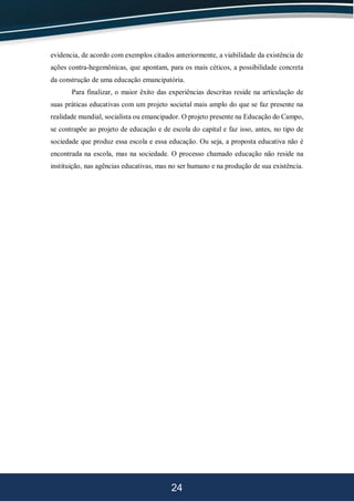 24
evidencia, de acordo com exemplos citados anteriormente, a viabilidade da existência de
ações contra-hegemônicas, que apontam, para os mais céticos, a possibilidade concreta
da construção de uma educação emancipatória.
Para finalizar, o maior êxito das experiências descritas reside na articulação de
suas práticas educativas com um projeto societal mais amplo do que se faz presente na
realidade mundial, socialista ou emancipador. O projeto presente na Educação do Campo,
se contrapõe ao projeto de educação e de escola do capital e faz isso, antes, no tipo de
sociedade que produz essa escola e essa educação. Ou seja, a proposta educativa não é
encontrada na escola, mas na sociedade. O processo chamado educação não reside na
instituição, nas agências educativas, mas no ser humano e na produção de sua existência.
 