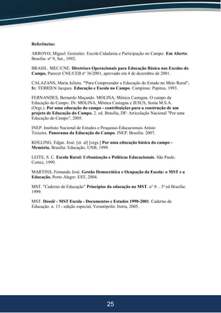 25
Referências:
ARROYO, Miguel. Gonzalez. Escola Cidadania e Participação no Campo. Em Aberto.
Brasília: nº 9, Set., 1992.
BRASIL. MEC/CNE. Diretrizes Operacionais para Educação Básica nas Escolas do
Campo. Parecer CNE/CEB nº 36/2001, aprovado em 4 de dezembro de 2001.
CALAZANS, Maria Julieta. "Para Compreender a Educação do Estado no Meio Rural".
In: TERRIEN Jacques. Educação e Escola no Campo. Campinas: Papirus, 1993.
FERNANDES, Bernardo Maçando. MOLINA, Mônica Castagna. O campo da
Educação do Campo. IN: MOLINA, Mônica Castagna e JESUS, Sonia M.S.A.
(Orgs.). Por uma educação do campo - contribuições para a construção de um
projeto de Educação do Campo. 2. ed. Brasília, DF: Articulação Nacional "Por uma
Educação do Campo", 2005.
INEP. Instituto Nacional de Estudos e Pesquisas Educacionais Anísio
Teixeira. Panorama da Educação do Campo. INEP. Brasília: 2007.
KOLLING, Edgar. José. [et. al] [orgs.] Por uma educação básica do campo -
Memória. Brasília: Educação, UNB, 1999.
LEITE, S. C. Escola Rural: Urbanização e Políticas Educacionais. São Paulo.
Cortez, 1999.
MARTINS, Fernando José. Gestão Democrática e Ocupação da Escola: o MST e a
Educação. Porto Alegre: EST, 2004.
MST. "Caderno de Educação" Princípios da educação no MST. n° 8: . 3ª ed Brasília:
1999.
MST. Dossiê - MST Escola - Documentos e Estudos 1990-2001. Caderno de
Educação. n. 13 - edição especial, Veranópolis: Iterra, 2005.
 