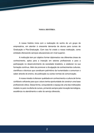 2
NOSSA HISTÓRIA
A nossa história inicia com a realização do sonho de um grupo de
empresários, em atender à crescente demanda de alunos para cursos de
Graduação e Pós-Graduação. Com isso foi criado a nossa instituição, como
entidade oferecendo serviços educacionais em nível superior.
A instituição tem por objetivo formar diplomados nas diferentes áreas de
conhecimento, aptos para a inserção em setores profissionais e para a
participação no desenvolvimento da sociedade brasileira, e colaborar na sua
formação contínua. Além de promover a divulgação de conhecimentos culturais,
científicos e técnicos que constituem patrimônio da humanidade e comunicar o
saber através do ensino, de publicação ou outras normas de comunicação.
A nossa missão é oferecer qualidade em conhecimento e cultura de forma
confiável e eficiente para que o aluno tenha oportunidade de construir uma base
profissional e ética. Dessa forma, conquistando o espaço de uma das instituições
modelo no país na oferta de cursos, primando sempre pela inovação tecnológica,
excelência no atendimento e valor do serviço oferecido.
 