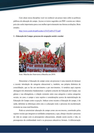 3
Caro aluno nessa disciplina você vai conhecer um pouco mais sobre as políticas
públicas de educação do campo. Acesse os textos sugeridos em PDF e assista aos vídeos
pois eles serão importantes para a seu melhor aproveitamento nas futuras avaliações. Bons
estudos.
http://www.scielo.br/pdf/ccedes/v27n72/a05v2772.pdf
1 - Educação do Campo: processo de ocupação social e escolar
Foto: Marcha dos Sem-terra à Brasília em 2010.
Denominar a Educação do campo como um processo é uma maneira de destacar
a recente introdução da categoria educacional e, também, sua própria dinâmica de
consolidação, que se faz em movimento e por movimentos. A temática aqui exposta
abrangerá três dimensões fundamentais: o próprio conceito de Educação do Campo, sua
gênese e sua abrangência, a relação existente entre essa categoria e outras categorias
sociais, no caso, o campo e seus sujeitos e considerações acerca da materialização da
Educação do Campo como ocupação. Indicar como recente a Educação do campo, é de
saída, delimitar as diferenças entre esta e a educação rural, o processo de escolarização
existente na zona rural brasileira.
Pode-se caracterizar educação do campo como um movimento, constituído pelos
sujeitos sociais que integram as realidades camponesas, e que, almeja vincular o processo
de vida no campo com os pressupostos educacionais, aliando assim escola e vida, os
pressupostos da cotidianidade rural e os processos educativos formais. A diferenciação
 