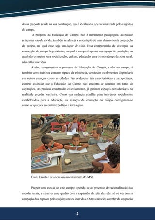 4
dessa proposta reside na sua construção, que é idealizada, operacionalizada pelos sujeitos
do campo.
A proposta da Educação do Campo, não é meramente pedagógica, ao buscar
relacionar escola e vida, também se almeja a veiculação de uma determinada concepção
de campo, na qual esse seja um lugar de vida. Essa compreensão de distingue da
concepção de campo hegemônico, na qual o campo é apenas um espaço de produção, na
qual não os meios para socialização, cultura, educação para os moradores da zona rural,
não estão inseridos.
Assim, compreender o processo de Educação do Campo, e não no campo, é
também constituir esse com um espaço de existência, com todos os elementos disponíveis
em outros espaços, como as cidades. Ao evidenciar tais características e perspectivas,
cumpre assinalar que a Educação do Campo não encontra-se somente em torno de
aspirações. As práticas construídas coletivamente, já ganham espaços consideráveis na
realidade escolar brasileira. Como sua essência conflita com interesses socialmente
estabelecidos para a educação, os avanços da educação do campo configuram-se
como ocupações no embate político e ideológico.
Foto: Escola e crianças em assentamento do MST.
Propor uma escola do e no campo, opondo-se ao processo de racionalização das
escolas rurais, e reverter esse quadro com a expansão da referida rede, só se vez com a
ocupação dos espaços pelos sujeitos neles inseridos. Outros indícios da referida ocupação
 