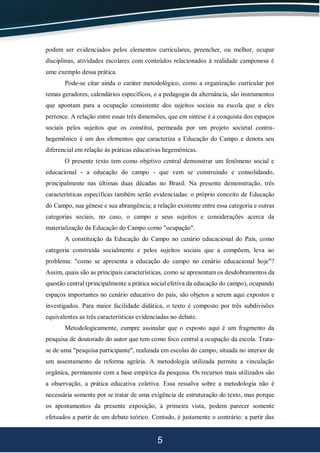 5
podem ser evidenciados pelos elementos curriculares, preencher, ou melhor, ocupar
disciplinas, atividades escolares com conteúdos relacionados à realidade camponesa é
ume exemplo dessa prática.
Pode-se citar ainda o caráter metodológico, como a organização curricular por
temas geradores, calendários específicos, e a pedagogia da alternância, são instrumentos
que apontam para a ocupação consistente dos sujeitos sociais na escola que a eles
pertence. A relação entre essas três dimensões, que em síntese é a conquista dos espaços
sociais pelos sujeitos que os constitui, permeada por um projeto societal contra-
hegemônico é um dos elementos que caracteriza a Educação do Campo e denota seu
diferencial em relação às práticas educativas hegemônicas.
O presente texto tem como objetivo central demonstrar um fenômeno social e
educacional - a educação do campo - que vem se construindo e consolidando,
principalmente nas últimas duas décadas no Brasil. Na presente demonstração, três
características específicas também serão evidenciadas: o próprio conceito de Educação
do Campo, sua gênese e sua abrangência; a relação existente entre essa categoria e outras
categorias sociais, no caso, o campo e seus sujeitos e considerações acerca da
materialização da Educação do Campo como "ocupação".
A constituição da Educação do Campo no cenário educacional do País, como
categoria construída socialmente e pelos sujeitos sociais que a compõem, leva ao
problema: "como se apresenta a educação do campo no cenário educacional hoje"?
Assim, quais são as principais características, como se apresentam os desdobramentos da
questão central (principalmente a prática social efetiva da educação do campo), ocupando
espaços importantes no cenário educativo do país, são objetos a serem aqui expostos e
investigados. Para maior facilidade didática, o texto é composto por três subdivisões
equivalentes as três características evidenciadas no debate.
Metodologicamente, cumpre assinalar que o exposto aqui é um fragmento da
pesquisa de doutorado do autor que tem como foco central a ocupação da escola. Trata-
se de uma "pesquisa participante", realizada em escolas do campo, situada no interior de
um assentamento de reforma agrária. A metodologia utilizada permite a vinculação
orgânica, permanente com a base empírica da pesquisa. Os recursos mais utilizados são
a observação, a prática educativa coletiva. Essa ressalva sobre a metodologia não é
necessária somente por se tratar de uma exigência de estruturação do texto, mas porque
os apontamentos da presente exposição, à primeira vista, podem parecer somente
efetuados a partir de um debate teórico. Contudo, é justamente o contrário: a partir das
 