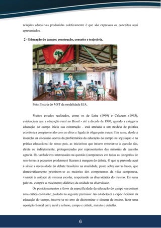 6
relações educativas produzidas coletivamente é que são expressos os conceitos aqui
apresentados.
2 - Educação do campo: construção, conceito e trajetória.
Foto: Escola do MST da modalidade EJA.
Muitos estudos realizados, como os de Leite (1999) e Calazans (1993),
evidenciam que a educação rural no Brasil - até a década de 1990, quando a categoria
educação do campo inicia sua construção - está atrelada a um modelo de política
econômica comprometido com as elites e ligada às oligarquias rurais. Em suma, desde a
inserção da discussão acerca da problemática da educação do campo na legislação e na
prática educacional de nosso país, as iniciativas que intuem remeter-se à questão são,
direta ou indiretamente, protagonizadas por representantes das minorias da questão
agrária. Os verdadeiros interessados na questão (camponeses em todas as categorias de
sem-terras a pequenos produtores) ficaram à margem do debate. O que se pretende aqui
é situar a necessidade do debate brasileiro na atualidade, posto sobre outras bases, que
democraticamente priorizem-se as maiorias dos componentes da vida camponesa,
visando à unidade do sistema escolar, respeitando as diversidades do mesmo. Em uma
palavra, cumprir o movimento dialético da unidade na diversidade.
Os posicionamentos a favor da especificidade da educação do campo encontram
uma crítica constante, pautada na seguinte premissa: Ao estabelecer a especificidade da
educação do campo, incorre-se no erro de dicotomizar o sistema de ensino, fazer uma
oposição frontal entre rural e urbano, campo e cidade, matuto e cidadão.
 