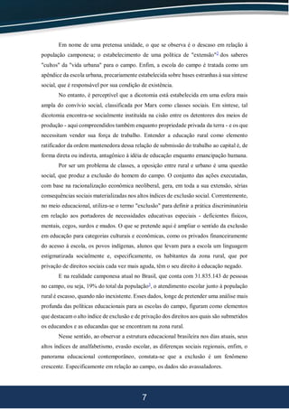 7
Em nome de uma pretensa unidade, o que se observa é o descaso em relação à
população camponesa; o estabelecimento de uma política de "extensão"2
dos saberes
"cultos" da "vida urbana" para o campo. Enfim, a escola do campo é tratada como um
apêndice da escola urbana, precariamente estabelecida sobre bases estranhas à sua síntese
social, que é responsável por sua condição de existência.
No entanto, é perceptível que a dicotomia está estabelecida em uma esfera mais
ampla do convívio social, classificada por Marx como classes sociais. Em síntese, tal
dicotomia encontra-se socialmente instituída na cisão entre os detentores dos meios de
produção - aqui compreendidos também enquanto propriedade privada da terra - e os que
necessitam vender sua força de trabalho. Entender a educação rural como elemento
ratificador da ordem mantenedora dessa relação de submissão do trabalho ao capital é, de
forma direta ou indireta, antagônico à idéia de educação enquanto emancipação humana.
Por ser um problema de classes, a oposição entre rural e urbano é uma questão
social, que produz a exclusão do homem do campo. O conjunto das ações executadas,
com base na racionalização econômica neoliberal, gera, em toda a sua extensão, sérias
consequências sociais materializadas nos altos índices de exclusão social. Correntemente,
no meio educacional, utiliza-se o termo "exclusão" para definir a prática discriminatória
em relação aos portadores de necessidades educativas especiais - deficientes físicos,
mentais, cegos, surdos e mudos. O que se pretende aqui é ampliar o sentido da exclusão
em educação para categorias culturais e econômicas, como os privados financeiramente
do acesso à escola, os povos indígenas, alunos que levam para a escola um linguagem
estigmatizada socialmente e, especificamente, os habitantes da zona rural, que por
privação de direitos sociais cada vez mais aguda, têm o seu direito à educação negado.
E na realidade camponesa atual no Brasil, que conta com 31.835.143 de pessoas
no campo, ou seja, 19% do total da população3
, o atendimento escolar junto à população
rural é escasso, quando não inexistente. Esses dados, longe de pretender uma análise mais
profunda das políticas educacionais para as escolas do campo, figuram como elementos
que destacam o alto índice de exclusão e de privação dos direitos aos quais são submetidos
os educandos e as educandas que se encontram na zona rural.
Nesse sentido, ao observar a estrutura educacional brasileira nos dias atuais, seus
altos índices de analfabetismo, evasão escolar, as diferenças sociais regionais, enfim, o
panorama educacional contemporâneo, constata-se que a exclusão é um fenômeno
crescente. Especificamente em relação ao campo, os dados são avassaladores.
 