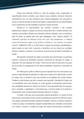 8
Propor uma educação inclusiva é, antes de qualquer coisa, compreender as
especificidades desses excluídos, que, mesmo nessas condições, fornecem elementos
culturalmente ricos, de suma relevância para a prática pedagógica. Em uma palavra:
incluir as minorias privadas de direitos pressupõe a compreensão de suas especificidades
como componentes de uma totalidade na qual eles estejam inseridos.
Remeter-se às especificidades das minorias excluídas e das camadas
populacionais situadas à margem do processo educacional não é somente destacar suas
carências, mas também salientar seus elementos culturais singulares, que se constituem,
além de ponto de partida para uma ação pedagógica, uma "riqueza cultural". "O
tratamento específico da educação rural, teria, pois, dois fundamentos: a condição
carente do homem do campo ou sua pobreza econômica e, em contraste, sua riqueza
cultural". (ARROYO, 1982, p. 3) Pois frente à carência de estruturas, possibilidades e
ações estatais no meio rural, é possível se identificar um rico alicerce de atividades
culturais, tradições, costumes e envolvimento social local nas atividades localizadas no
campo.
Para postular a educação do campo é necessária uma caracterização, na qual fique
expressa a natureza da identidade específica constituinte da educação do campo. A
expressão "Por uma educação do Campo" é fruto de uma série de discussões, nas quais
são envolvidos os protagonistas de fato dessa modalidade: educadores e educandos do
campo.
Em linhas gerais, pode-se afirmar que essa expressão traz em si uma postura que
assume a especificidade da educação do campo, pois rompe com a idéia de que a escola,
no campo, deve se constituir como uma extensão ou um apêndice das escolas urbanas.
Também se pode destacar que não é somente uma expressão. Educação do Campo vem
se consolidando como uma categoria, ou, como apontam os documentos educacionais,
uma modalidade educativa no interior do sistema. É mais apropriado falar em categoria,
pois o conteúdo, o significado e o movimento que a envolver produz novas práticas e
compreensões sobre um determinado fenômeno educativo no Brasil.
O campo é mais que uma concentração espacial geográfica; é o cenário de uma
série de lutas e movimentos sociais; é ponto de partida para uma série de reflexões sociais;
é um espaço culturalmente próprio, detentor de tradições, místicas e costumes singulares;
é ainda um espaço com dimensões temporais independentes do calendário convencional
civil. Enfim, o homem e a mulher do campo são sujeitos historicamente construídos a
 