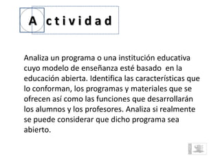 A ctividad

Analiza un programa o una institución educativa
cuyo modelo de enseñanza esté basado en la
educación abierta. Identifica las características que
lo conforman, los programas y materiales que se
ofrecen así como las funciones que desarrollarán
los alumnos y los profesores. Analiza si realmente
se puede considerar que dicho programa sea
abierto.
 