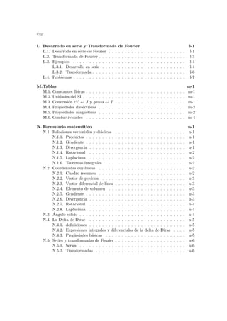 viii
L. Desarrollo en serie y Transformada de Fourier l-1
L.1. Desarrollo en serie de Fourier . . . . . . . . . . . . . . . . . . . . . . . . l-1
L.2. Transformada de Fourier . . . . . . . . . . . . . . . . . . . . . . . . . . . l-3
L.3. Ejemplos . . . . . . . . . . . . . . . . . . . . . . . . . . . . . . . . . . . l-4
L.3.1. Desarrollo en serie . . . . . . . . . . . . . . . . . . . . . . . . . . l-4
L.3.2. Transformada . . . . . . . . . . . . . . . . . . . . . . . . . . . . . l-6
L.4. Problemas . . . . . . . . . . . . . . . . . . . . . . . . . . . . . . . . . . . l-7
M.Tablas m-1
M.1. Constantes fı́sicas . . . . . . . . . . . . . . . . . . . . . . . . . . . . . . . m-1
M.2. Unidades del SI . . . . . . . . . . . . . . . . . . . . . . . . . . . . . . . . m-1
M.3. Conversión eV À J y gauss À T . . . . . . . . . . . . . . . . . . . . . . m-1
M.4. Propiedades dieléctricas . . . . . . . . . . . . . . . . . . . . . . . . . . . m-2
M.5. Propiedades magnéticas . . . . . . . . . . . . . . . . . . . . . . . . . . . m-2
M.6. Conductividades . . . . . . . . . . . . . . . . . . . . . . . . . . . . . . . m-4
N. Formulario matemático n-1
N.1. Relaciones vectoriales y diádicas . . . . . . . . . . . . . . . . . . . . . . n-1
N.1.1. Productos . . . . . . . . . . . . . . . . . . . . . . . . . . . . . . . n-1
N.1.2. Gradiente . . . . . . . . . . . . . . . . . . . . . . . . . . . . . . . n-1
N.1.3. Divergencia . . . . . . . . . . . . . . . . . . . . . . . . . . . . . . n-1
N.1.4. Rotacional . . . . . . . . . . . . . . . . . . . . . . . . . . . . . . n-2
N.1.5. Laplaciana . . . . . . . . . . . . . . . . . . . . . . . . . . . . . . n-2
N.1.6. Teoremas integrales . . . . . . . . . . . . . . . . . . . . . . . . . n-2
N.2. Coordenadas cuvilı́neas . . . . . . . . . . . . . . . . . . . . . . . . . . . n-2
N.2.1. Cuadro resumen . . . . . . . . . . . . . . . . . . . . . . . . . . . n-2
N.2.2. Vector de posición . . . . . . . . . . . . . . . . . . . . . . . . . . n-3
N.2.3. Vector diferencial de lı́nea . . . . . . . . . . . . . . . . . . . . . . n-3
N.2.4. Elemento de volumen . . . . . . . . . . . . . . . . . . . . . . . . n-3
N.2.5. Gradiente . . . . . . . . . . . . . . . . . . . . . . . . . . . . . . . n-3
N.2.6. Divergencia . . . . . . . . . . . . . . . . . . . . . . . . . . . . . . n-3
N.2.7. Rotacional . . . . . . . . . . . . . . . . . . . . . . . . . . . . . . n-4
N.2.8. Laplaciana . . . . . . . . . . . . . . . . . . . . . . . . . . . . . . n-4
N.3. Ángulo sólido . . . . . . . . . . . . . . . . . . . . . . . . . . . . . . . . . n-4
N.4. La Delta de Dirac . . . . . . . . . . . . . . . . . . . . . . . . . . . . . . n-5
N.4.1. definiciones . . . . . . . . . . . . . . . . . . . . . . . . . . . . . . n-5
N.4.2. Expresiones integrales y diferenciales de la delta de Dirac . . . . n-5
N.4.3. Propiedades básicas . . . . . . . . . . . . . . . . . . . . . . . . . n-5
N.5. Series y transformadas de Fourier . . . . . . . . . . . . . . . . . . . . . . n-6
N.5.1. Series . . . . . . . . . . . . . . . . . . . . . . . . . . . . . . . . . n-6
N.5.2. Transformadas . . . . . . . . . . . . . . . . . . . . . . . . . . . . n-6
 