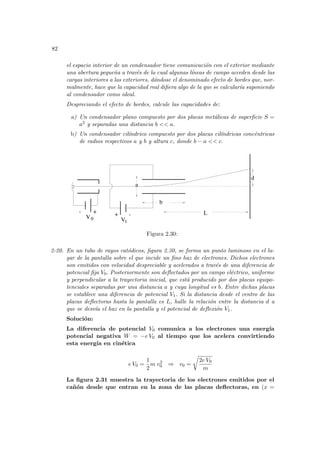 82
el espacio interior de un condensador tiene comunicación con el exterior mediante
una abertura pequeña a través de la cual algunas lı́neas de campo acceden desde las
cargas interiores a las exteriores, dándose el denominado efecto de bordes que, nor-
malmente, hace que la capacidad real difiera algo de la que se calcuları́a suponiendo
al condensador como ideal.
Despreciando el efecto de bordes, calcule las capacidades de:
a) Un condensador plano compuesto por dos placas metálicas de superficie S =
a2 y separadas una distancia b << a.
b) Un condensador cilı́ndrico compuesto por dos placas cilı́ndricas concéntricas
de radios respectivos a y b y altura c, donde b − a << c.
1
-
- +
+
a
b
L
d
V V
0
Figura 2.30:
2-20. En un tubo de rayos catódicos, figura 2.30, se forma un punto luminoso en el lu-
gar de la pantalla sobre el que incide un fino haz de electrones. Dichos electrones
son emitidos con velocidad despreciable y acelerados a través de una diferencia de
potencial fija V0. Posteriormente son deflectados por un campo eléctrico, uniforme
y perpendicular a la trayectoria inicial, que está producido por dos placas equipo-
tenciales separadas por una distancia a y cuya longitud es b. Entre dichas placas
se establece una diferencia de potencial V1. Si la distancia desde el centro de las
placas deflectoras hasta la pantalla es L, halle la relación entre la distancia d a
que se desvı́a el haz en la pantalla y el potencial de deflexión V1.
Solución:
La diferencia de potencial V0 comunica a los electrones una energı́a
potencial negativa W = −e V0 al tiempo que los acelera convirtiendo
esta energı́a en cinética
e V0 =
1
2
m v2
0 ⇒ v0 =
r
2e V0
m
La figura 2.31 muestra la trayectoria de los electrones emitidos por el
cañón desde que entran en la zona de las placas deflectoras, en (x =
 