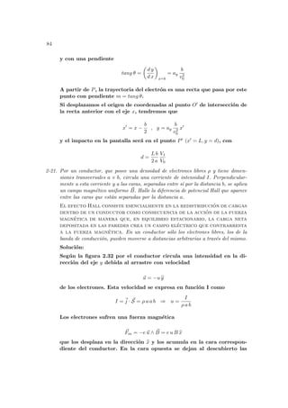 84
y con una pendiente
tang θ =
µ
d y
d x
¶
x=b
= ay
b
v2
0
A partir de P, la trayectoria del electrón es una recta que pasa por este
punto con pendiente m = tang θ.
Si desplazamos el origen de coordenadas al punto O0 de intersección de
la recta anterior con el eje x, tendremos que
x0
= x −
b
2
, y = ay
b
v2
0
x0
y el impacto en la pantalla será en el punto P0 (x0 = L, y = d), con
d =
L b
2 a
V1
V0
2-21. Por un conductor, que posee una densidad de electrones libres ρ y tiene dimen-
siones transversales a × b, circula una corriente de intensidad I. Perpendicular-
mente a esta corriente y a las caras, separadas entre sı́ por la distancia b, se aplica
un campo magnético uniforme ~
B. Halle la diferencia de potencial Hall que aparece
entre las caras que están separadas por la distancia a.
El efecto Hall consiste esencialmente en la redistribución de cargas
dentro de un conductor como consecuencia de la acción de la fuerza
magnética de manera que, en equilibrio estacionario, la carga neta
depositada en las paredes crea un campo eléctrico que contrarresta
a la fuerza magnética. En un conductor sólo los electrones libres, los de la
banda de conducción, pueden moverse a distancias arbitrarias a través del mismo.
Solución:
Según la figura 2.32 por el conductor circula una intensidad en la di-
rección del eje y debida al arrastre con velocidad
~
u = −u b
y
de los electrones. Esta velocidad se expresa en función I como
I = ~
j · ~
S = ρ u a b ⇒ u =
I
ρ a b
Los electrones sufren una fuerza magnética
~
Fm = −e ~
u ∧ ~
B = e u B b
x
que los desplaza en la dirección b
x y los acumula en la cara correspon-
diente del conductor. En la cara opuesta se dejan al descubierto las
 
