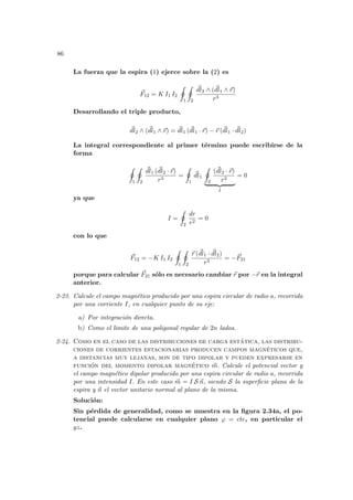 86
La fuerza que la espira (1) ejerce sobre la (2) es
~
F12 = K I1 I2
I
1
I
2
~
dl2 ∧ (~
dl1 ∧ ~
r)
r3
Desarrollando el triple producto,
~
dl2 ∧ (~
dl1 ∧ ~
r) = ~
dl1 (~
dl1 · ~
r) − ~
r (~
dl1 · ~
dl2)
La integral correspondiente al primer término puede escribirse de la
forma
I
1
I
2
~
dl1 (~
dl2 · ~
r)
r3
=
I
1
~
dl1
I
2
(~
dl2 · ~
r)
r3
| {z }
I
= 0
ya que
I =
I
2
dr
r2
= 0
con lo que
~
F12 = −K I1 I2
I
1
I
2
~
r (~
dl1 · ~
dl2)
r3
= −~
F21
porque para calcular ~
F21 sólo es necesario cambiar ~
r por −~
r en la integral
anterior.
2-23. Calcule el campo magnético producido por una espira circular de radio a, recorrida
por una corriente I, en cualquier punto de su eje:
a) Por integración directa.
b) Como el limite de una poligonal regular de 2n lados.
2-24. Como en el caso de las distribuciones de carga estática, las distribu-
ciones de corrientes estacionarias producen campos magnéticos que,
a distancias muy lejanas, son de tipo dipolar y pueden expresarse en
función del momento dipolar magnético ~
m. Calcule el potencial vector y
el campo magnético dipolar producido por una espira circular de radio a, recorrida
por una intensidad I. En este caso ~
m = I S ~
n, siendo S la superficie plana de la
espira y ~
n el vector unitario normal al plano de la misma.
Solución:
Sin pérdida de generalidad, como se muestra en la figura 2.34a, el po-
tencial puede calcularse en cualquier plano ϕ = cte, en particular el
yz.
 
