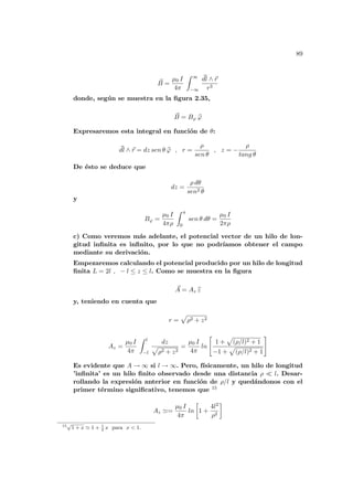 89
~
B =
µ0 I
4π
Z ∞
−∞
~
dl ∧ ~
r
r3
donde, según se muestra en la figura 2.35,
~
B = Bϕ b
ϕ
Expresaremos esta integral en función de θ:
~
dl ∧ ~
r = dz sen θ b
ϕ , r =
ρ
sen θ
, z = −
ρ
tang θ
De ésto se deduce que
dz =
ρ dθ
sen2 θ
y
Bϕ =
µ0 I
4πρ
Z π
0
sen θ dθ =
µ0 I
2πρ
c) Como veremos más adelante, el potencial vector de un hilo de lon-
gitud infinita es infinito, por lo que no podrı́amos obtener el campo
mediante su derivación.
Empezaremos calculando el potencial producido por un hilo de longitud
finita L = 2l , − l ≤ z ≤ l. Como se muestra en la figura
~
A = Az b
z
y, teniendo en cuenta que
r =
p
ρ2 + z2
Az =
µ0 I
4π
Z l
−l
dz
p
ρ2 + z2
=
µ0 I
4π
ln
"
1 +
p
(ρ/l)2 + 1
−1 +
p
(ρ/l)2 + 1
#
Es evidente que A → ∞ si l → ∞. Pero, fı́sicamente, un hilo de longitud
’infinita’ es un hilo finito observado desde una distancia ρ ¿ l. Desar-
rollando la expresión anterior en función de ρ/l y quedándonos con el
primer término significativo, tenemos que 15
Az '=
µ0 I
4π
ln
·
1 +
4l2
ρ2
¸
15
√
1 + x ' 1 + 1
2
x para x < 1.
 