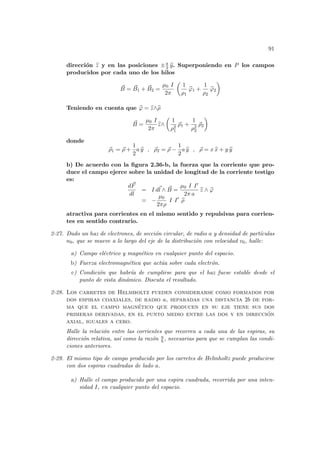 91
dirección b
z y en las posiciones ±a
2 b
y. Superponiendo en P los campos
producidos por cada uno de los hilos
~
B = ~
B1 + ~
B2 =
µ0 I
2π
µ
1
ρ1
b
ϕ1 +
1
ρ2
b
ϕ2
¶
Teniendo en cuenta que b
ϕ = b
z∧b
ρ
~
B =
µ0 I
2π
b
z∧
µ
1
ρ2
1
~
ρ1 +
1
ρ2
2
~
ρ2
¶
donde
~
ρ1 = ~
ρ +
1
2
a b
y , ~
ρ2 = ~
ρ −
1
2
a b
y , ~
ρ = x b
x + y b
y
b) De acuerdo con la figura 2.36-b, la fuerza que la corriente que pro-
duce el campo ejerce sobre la unidad de longitud de la corriente testigo
es:
d~
F
dl
= I d~
l ∧ ~
B =
µ0 I I0
2π a
b
z ∧ b
ϕ
= −
µ0
2πρ
I I0
b
ρ
atractiva para corrientes en el mismo sentido y repulsivas para corrien-
tes en sentido contrario.
2-27. Dado un haz de electrones, de sección circular, de radio a y densidad de partı́culas
n0, que se mueve a lo largo del eje de la distribución con velocidad v0, halle:
a) Campo eléctrico y magnético en cualquier punto del espacio.
b) Fuerza electromagnética que actúa sobre cada electrón.
c) Condición que habrı́a de cumplirse para que el haz fuese estable desde el
punto de vista dinámico. Discuta el resultado.
2-28. Los carretes de Helmholtz pueden considerarse como formados por
dos espiras coaxiales, de radio a, separadas una distancia 2b de for-
ma que el campo magnético que producen en su eje tiene sus dos
primeras derivadas, en el punto medio entre las dos y en dirección
axial, iguales a cero.
Halle la relación entre las corrientes que recorren a cada una de las espiras, su
dirección relativa, ası́ como la razón a
b , necesarias para que se cumplan las condi-
ciones anteriores.
2-29. El mismo tipo de campo producido por los carretes de Helmholtz puede producirse
con dos espiras cuadradas de lado a.
a) Halle el campo producido por una espira cuadrada, recorrida por una inten-
sidad I, en cualquier punto del espacio.
 