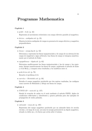 ix
Programas Mathematica
Capı́tulo 1
prob1 − 8.nb. (p. 32)
Representa al movimiento ciclotrónico con campo eléctrico paralelo al magnético.
deriva − ambipolar.nb. (p. 35)
Muestra la deriva ambipolar de cargas en presencia de campo eléctrico y magnético
perpendiculares.
Capı́tulo 2
lineas − campo 2q.nb. (p. 53)
Determina y representa las lı́neas equipotenciales y de campo de un sistema de dos
cargas de magnitud y signo arbitrario. Las lı́neas de campo se integran numérica-
mente por el método de Euler.
equipotlineas − dipolo.nb. (p. 62)
Determina analı́ticamente las lı́neas equipotenciales y las de campo y las repre-
senta. Integra numéricamente las lı́neas de campo, empleando el método de Euler
y el de Heun, y compara estos resultados y los analı́ticos entre sı́.
prob i3 inv.nb. (p. 76)
Resuelve el problema 2-14.
carretes − Helmholtz.nb. (p. 93)
Estudia el campo magnético producido por dos espiras cuadradas, las configura
como carretes de Helmholtz y dibuja sus lı́neas de campo.
Capı́tulo 4
FDTD 1D − vacio.nb. (p. 157)
Simula la ecuación de ondas en el vacı́o mediante el método FDTD. Aplica de
condiciones reflectantes y absorbentes y genera pelı́culas para dos ejemplos de
propagación de ondas pulsadas.
Capı́tulo 5
solenoide − iman.nb. (p. 197)
Representa del campo magnético producido por un solenoide finito de sección
circular, a lo largo de su eje, ası́ como la energı́a potencial de un dipolo magnético,
situado en dicho eje, y la fuerza que actúa sobre el mismo.
 
