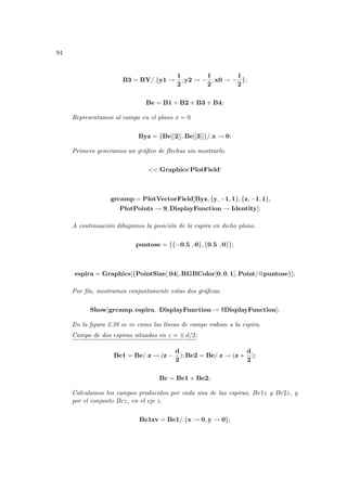 94
B3 = BY/.{y1 →
1
2
, y2 → −
1
2
, x0 → −
1
2
};
Be = B1 + B2 + B3 + B4;
Representamos al campo en el plano x = 0
Byz = {Be[[2]], Be[[3]]}/.x → 0;
Primero generamos un gráfico de flechas sin mostrarlo.
<< Graphics‘PlotField‘
grcamp = PlotVectorField[Byz, {y, −1, 1}, {z, −1, 1},
PlotPoints → 9, DisplayFunction → Identity];
A continuación dibujamos la posición de la espira en dicho plano.
puntose = {{−0.5 , 0}, {0.5 , 0}};
espira = Graphics[{PointSize[.04], RGBColor[0, 0, 1], Point/@puntose}];
Por fı́n, mostramos conjuntamente estas dos gráficas.
Show[grcamp, espira, DisplayFunction → $DisplayFunction];
En la figura 2.38 se ve como las lı́neas de campo rodean a la espira.
Campo de dos espiras situadas en z = ± d/2:
Be1 = Be/.z → (z −
d
2
); Be2 = Be/.z → (z +
d
2
);
Bc = Be1 + Be2;
Calculamos los campos producidos por cada una de las espiras, Be1z y Be2z, y
por el conjunto Bcz, en el eje z.
Be1zv = Be1/.{x → 0, y → 0};
 