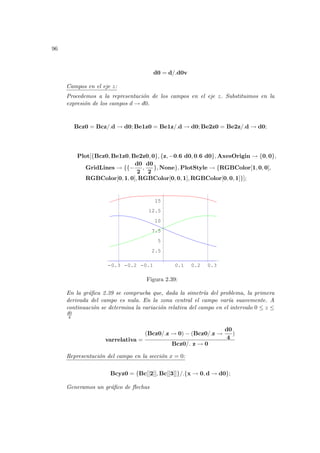 96
d0 = d/.d0v
Campos en el eje z:
Procedemos a la representación de los campos en el eje z. Substituimos en la
expresión de los campos d → d0.
Bcz0 = Bcz/.d → d0; Be1z0 = Be1z/.d → d0; Be2z0 = Be2z/.d → d0;
Plot[{Bcz0, Be1z0, Be2z0, 0}, {z, −0.6 d0, 0.6 d0}, AxesOrigin → {0, 0},
GridLines → {{−
d0
2
,
d0
2
}, None}, PlotStyle → {RGBColor[1, 0, 0],
RGBColor[0, 1, 0], RGBColor[0, 0, 1], RGBColor[0, 0, 1]}];
-0.3 -0.2 -0.1 0.1 0.2 0.3
2.5
5
7.5
10
12.5
15
Figura 2.39:
En la gráfica 2.39 se comprueba que, dada la simetrı́a del problema, la primera
derivada del campo es nula. En la zona central el campo varı́a suavemente. A
continuación se determina la variación relativa del campo en el intervalo 0 ≤ z ≤
d0
4
varrelativa =
(Bcz0/.z → 0) − (Bcz0/.z →
d0
4
)
Bcz0/. z → 0
Representación del campo en la sección x = 0:
Bcyz0 = {Bc[[2]], Bc[[3]]}/.{x → 0, d → d0};
Generamos un gráfico de flechas
 