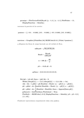 97
grcampc = PlotVectorField[Bcyz0, {y, −1, 1}, {z, −1, 1}, PlotPoints → 11,
DisplayFunction → Identity];
marcamos la posición de los carretes
puntosc = {{−0.5 , −0.5d0}, {0.5 , −0.5d0}, {−0.5 , 0.5d0}, {0.5 , 0.5d0}};
carretesc = Graphics[{PointSize[.04], RGBColor[0, 0, 1], Point/@puntosc}];
y dibujamos las lı́neas de campo haciendo uso del método de Heun.
mBcyz0 =
p
Bcyz0.Bcyz0;
Bunit =
Bcyz0
mBcyz0
;
n = 100; ∆ =
d0
n
;
y0 = −0.45; z0 = 0;
grlinea = {0, 0, 0, 0, 0, 0, 0, 0, 0, 0};
Do[{p0 = {y0, z0}; linea = {p0}; kk = 0;
While[(Abs[p0[[1]]] <= 1)&&(Abs[p0[[2]]] <= 1)&&(kk <= 5n),
{kk = kk + 1, p0ini = p0, Bunitini = Bunit/.{y → p0[[1]], z → p0[[2]]},
p0 = p0ini + ∆ ∗ Bunitini, Bunitfin = Bunit/.{y → p0[[1]], z → p0[[2]]},
p0 = p0ini + ∆ ∗
1
2
(Bunitini + Bunitfin), linea = Append[linea, p0]}],
grlinea[[i]] = ListPlot[linea, PlotJoined → True,
PlotStyle → RGBColor[1, 0, 0], DisplayFunction → Identity], y0 = y0 + 0.1},
{i, 1, 10}];
Finalmente representamos conjuntamente todas estas gráficas.
 