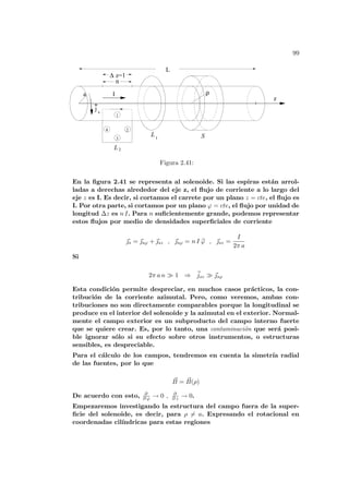 99
S
∆ z=1
1
3
4 2
ρ
n
I
a
2
j s
z
1
L
L
L
Figura 2.41:
En la figura 2.41 se representa al solenoide. Si las espiras están arrol-
ladas a derechas alrededor del eje z, el flujo de corriente a lo largo del
eje z es I. Es decir, si cortamos el carrete por un plano z = cte, el flujo es
I. Por otra parte, si cortamos por un plano ϕ = cte, el flujo por unidad de
longitud ∆z es n I. Para n suficientemente grande, podemos representar
estos flujos por medio de densidades superficiales de corriente
~
s = ~
sϕ + ~
sz , ~
sϕ = n I b
ϕ , ~
sz =
I
2π a
Si
2π a n À 1 ⇒ ~
jsz À ~
sϕ
Esta condición permite despreciar, en muchos casos prácticos, la con-
tribución de la corriente azimutal. Pero, como veremos, ambas con-
tribuciones no son directamente comparables porque la longitudinal se
produce en el interior del solenoide y la azimutal en el exterior. Normal-
mente el campo exterior es un subproducto del campo interno fuerte
que se quiere crear. Es, por lo tanto, una contaminación que será posi-
ble ignorar sólo si su efecto sobre otros instrumentos, o estructuras
sensibles, es despreciable.
Para el cálculo de los campos, tendremos en cuenta la simetrı́a radial
de las fuentes, por lo que
~
B = ~
B(ρ)
De acuerdo con esto, ∂
∂ ϕ → 0 , ∂
∂ z → 0.
Empezaremos investigando la estructura del campo fuera de la super-
ficie del solenoide, es decir, para ρ 6= a. Expresando el rotacional en
coordenadas cilı́ndricas para estas regiones
 