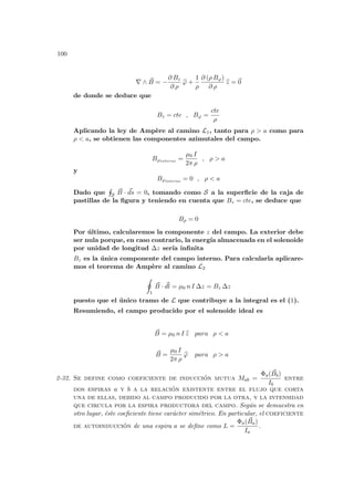 100
∇ ∧ ~
B = −
∂ Bz
∂ ρ
b
ϕ +
1
ρ
∂ (ρ Bϕ)
∂ ρ
b
z = ~
0
de donde se deduce que
Bz = cte , Bϕ =
cte
ρ
Aplicando la ley de Ampère al camino L1, tanto para ρ > a como para
ρ < a, se obtienen las componentes azimutales del campo.
Bϕexterno =
µ0 I
2π ρ
, ρ > a
y
Bϕinterno = 0 , ρ < a
Dado que
H
S
~
B · ~
ds = 0, tomando como S a la superficie de la caja de
pastillas de la figura y teniendo en cuenta que Bz = cte, se deduce que
Bρ = 0
Por último, calcularemos la componente z del campo. La exterior debe
ser nula porque, en caso contrario, la energı́a almacenada en el solenoide
por unidad de longitud ∆z serı́a infinita
Bz es la única componente del campo interno. Para calcularla aplicare-
mos el teorema de Ampère al camino L2
I
1
~
B · ~
dl = µ0 n I ∆z = Bz ∆z
puesto que el único tramo de L que contribuye a la integral es el (1).
Resumiendo, el campo producido por el solenoide ideal es
~
B = µ0 n I b
z para ρ < a
~
B =
µ0 I
2π ρ
b
ϕ para ρ > a
2-32. Se define como coeficiente de inducción mutua Mab =
Φa( ~
Bb)
Ib
entre
dos espiras a y b a la relación existente entre el flujo que corta
una de ellas, debido al campo producido por la otra, y la intensidad
que circula por la espira productora del campo. Según se demuestra en
otro lugar, éste coeficiente tiene carácter simétrico. En particular, el coeficiente
de autoinducción de una espira a se define como L =
Φa( ~
Ba)
Ia
.
 
