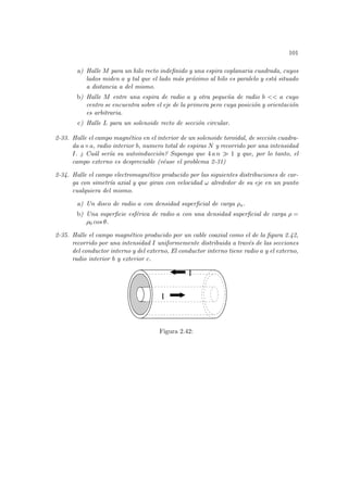 101
a) Halle M para un hilo recto indefinido y una espira coplanaria cuadrada, cuyos
lados miden a y tal que el lado más próximo al hilo es paralelo y está situado
a distancia a del mismo.
b) Halle M entre una espira de radio a y otra pequeña de radio b << a cuyo
centro se encuentra sobre el eje de la primera pero cuya posición y orientación
es arbitraria.
c) Halle L para un solenoide recto de sección circular.
2-33. Halle el campo magnético en el interior de un solenoide toroidal, de sección cuadra-
da a×a, radio interior b, numero total de espiras N y recorrido por una intensidad
I. ¿ Cuál serı́a su autoinducción? Suponga que 4 a n À 1 y que, por lo tanto, el
campo externo es despreciable (véase el problema 2-31)
2-34. Halle el campo electromagnético producido por las siguientes distribuciones de car-
ga con simetrı́a axial y que giran con velocidad ω alrededor de su eje en un punto
cualquiera del mismo.
a) Un disco de radio a con densidad superficial de carga ρs.
b) Una superficie esférica de radio a con una densidad superficial de carga ρ =
ρ0 cos θ.
2-35. Halle el campo magnético producido por un cable coaxial como el de la figura 2.42,
recorrido por una intensidad I uniformemente distribuida a través de las secciones
del conductor interno y del externo, El conductor interno tiene radio a y el externo,
radio interior b y exterior c.
I
I
Figura 2.42:
 