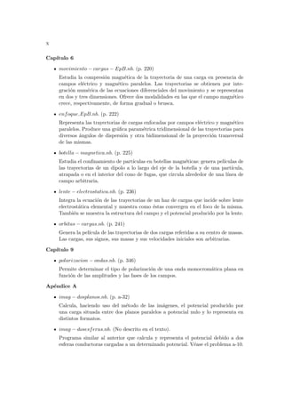 x
Capı́tulo 6
movimiento − cargas − EpB.nb. (p. 220)
Estudia la compresión magnética de la trayectoria de una carga en presencia de
campos eléctrico y magnético paralelos. Las trayectorias se obtienen por inte-
gración numérica de las ecuaciones diferenciales del movimiento y se representan
en dos y tres dimensiones. Ofrece dos modalidades en las que el campo magnético
crece, respectivamente, de forma gradual o brusca.
enfoque EpB.nb. (p. 222)
Representa las trayectorias de cargas enfocadas por campos eléctrico y magnético
paralelos. Produce una gráfica paramétrica tridimensional de las trayectorias para
diversos ángulos de dispersión y otra bidimensional de la proyección transversal
de las mismas.
botella − magnetica.nb. (p. 225)
Estudia el confinamiento de partı́culas en botellas magnéticas: genera pelı́culas de
las trayectorias de un dipolo a lo largo del eje de la botella y de una partı́cula,
atrapada o en el interior del cono de fugas, que circula alrededor de una lı́nea de
campo arbitraria.
lente − electrostatica.nb. (p. 236)
Integra la ecuación de las trayectorias de un haz de cargas que incide sobre lente
electrostática elemental y muestra como éstas convergen en el foco de la misma.
También se muestra la estructura del campo y el potencial producido por la lente.
orbitas − cargas.nb. (p. 241)
Genera la pelı́cula de las trayectorias de dos cargas referidas a su centro de masas.
Las cargas, sus signos, sus masas y sus velocidades iniciales son arbitrarias.
Capı́tulo 9
polarizacion − ondas.nb. (p. 346)
Permite determinar el tipo de polarización de una onda monocromática plana en
función de las amplitudes y las fases de los campos.
Apéndice A
imag − dosplanos.nb. (p. a-32)
Calcula, haciendo uso del método de las imágenes, el potencial producido por
una carga situada entre dos planos paralelos a potencial nulo y lo representa en
distintos formatos.
imag − dosesferas.nb. (No descrito en el texto).
Programa similar al anterior que calcula y representa el potencial debido a dos
esferas conductoras cargadas a un determinado potencial. Véase el problema a-10.
 