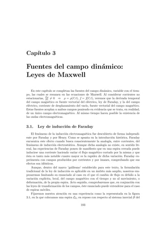 Capı́tulo 3
Fuentes del campo dinámico:
Leyes de Maxwell
En este capı́tulo se completan las fuentes del campo dinámico, variable con el tiem-
po, las cuales se resumen en las ecuaciones de Maxwell. Al considerar corrientes no
estacionarias, ∂ ρ
∂ t 6= 0 ⇒ ρ = ρ(~
r, t), ~
 = ~
(~
r, t), veremos que la derivada temporal
del campo magnético es fuente vectorial del eléctrico, ley de Faraday, y la del campo
eléctrico, corriente de desplazamiento del vacı́o, fuente vectorial del campo magnético.
Estas fuentes acoplan a ambos campos poniendo en evidencia que se trata, en realidad,
de un único campo electromagnético. Al mismo tiempo hacen posible la existencia de
las ondas electromagnéticas.
3.1. Ley de inducción de Faraday
El fenómeno de la inducción electromagnética fue descubierto de forma independi-
ente por Faraday y por Henry. Como se apunta en la introducción histórica, Faraday
encuentra este efecto cuando busca conscientemente la analogı́a, entre corrientes, del
fenómeno de inducción electrostática. Aunque dicha analogı́a no existe, en sentido lit-
eral, las experiencias de Faraday ponen de manifiesto que en una espira cerrada puede
inducirse una corriente haciendo variar el flujo magnético cortado por la misma y que
ésta es tanto más notable cuanto mayor es la rapidez de dicha variación. Faraday ex-
perimenta con campos producidos por corrientes y por imanes, comprobando que sus
efectos son idénticos.
Aunque, dentro del marco ’galileano’ establecido para este texto, la formulación
tradicional de la ley de inducción es aplicable en un ámbito más amplio, nosotros em-
pezaremos limitando su enunciado al caso en el que el cambio de flujo es debido a la
variación explı́cita, local, del campo magnético con el tiempo y no al movimiento, o
deformación, de la propia espira. Acto seguido, comprobaremos que, en conjunción con
las leyes de transformación de los campos, éste enunciado puede extenderse para el caso
de espiras móviles.
Fijaremos nuestra atención en una experiencia como la representada en la figura
3.1, en la que colocamos una espira L0, en reposo con respecto al sistema inercial S del
103
 