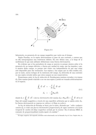104
x
^
z
^
0
L
0
S
B(t)
Φ( )
n
B(t)
y
S
^
Figura 3.1:
laboratorio, en presencia de un campo magnético que varı́a con el tiempo.
Según Faraday, en la espira detectarı́amos el paso de una corriente, a menos que
en ella interpongamos una resistencia infinita. En este último caso, a lo largo de L
medirı́amos lo que más adelante definiremos como fuerza electromotriz.
Es evidente que si los portadores de carga se mueven es porque sienten sobre sı́ la
presencia de un campo eléctrico, o fuerza por unidad de carga, que las impulsa y que,
si sienten dicho campo, es porque éste existe con independencia de que una carga
esté disponible para dar testimonio. Las espiras y las cargas que en ellas residen son,
por lo tanto, meros testigos de la existencia del campo. La detección de una corriente
en una espira cerrada indica que estos campos no son conservativos.
Enunciamos, pués, la ley de inducción de Faraday para caminos cerrados y en reposo
L0. Este camino puede coincidir o no con una espira y podrá ser trazado arbitrariamente
en el espacio.
I
L0
~
E · d~
l = −
d
dt
Z
S0
~
B · d~
s
E0 = −
d
dt
ΦS0 ( ~
B)
(3.1)
donde E0 ≡
I
L0
~
E · d~
l = fuerza electromotriz del camino L0 y ΦS0 ( ~
B) =
Z
S0
~
B · d~
s es el
flujo del campo magnético a través de una superficie arbitraria que se apoya sobre L0.
La fuerza electromotrı́z se expresa en voltios y el flujo en webers.
La ley de inducción de Faraday se leerá, por lo tanto, diciendo que ’ sobre cualquier
camino L0 se mide una fuerza electromotriz proporcional y de signo contrario a la razón
temporal de cambio del flujo magnético cortado por la misma’. En el sistema MKS, la
contante de proporcionalidad resulta igual a la unidad 1.
1
El signo negativo del segundo miembro está relacionado con la llamada ley de Lenz. Según ésta, la
 