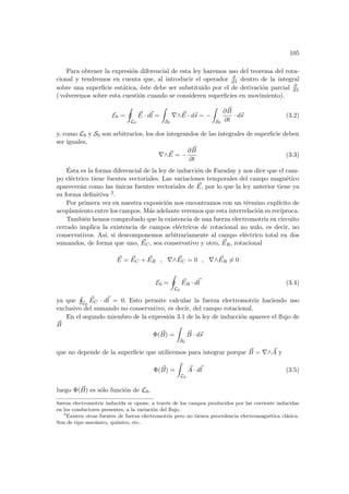 105
Para obtener la expresión diferencial de esta ley haremos uso del teorema del rota-
cional y tendremos en cuenta que, al introducir el operador d
d t dentro de la integral
sobre una superficie estática, éste debe ser substituido por el de derivación parcial ∂
∂ t
( volveremos sobre esta cuestión cuando se consideren superficies en movimiento).
E0 =
I
L0
~
E · d~
l =
Z
S0
∇∧ ~
E · d~
s = −
Z
S0
∂ ~
B
∂t
· d~
s (3.2)
y, como L0 y S0 son arbitrarios, los dos integrandos de las integrales de superficie deben
ser iguales,
∇∧ ~
E = −
∂ ~
B
∂t
(3.3)
Ésta es la forma diferencial de la ley de inducción de Faraday y nos dice que el cam-
po eléctrico tiene fuentes vectoriales. Las variaciones temporales del campo magnético
aparecerán como las únicas fuentes vectoriales de ~
E, por lo que la ley anterior tiene ya
su forma definitiva 2.
Por primera vez en nuestra exposición nos encontramos con un término explı́cito de
acoplamiento entre los campos. Más adelante veremos que esta interrelación es recı́proca.
También hemos comprobado que la existencia de una fuerza electromotriz en circuito
cerrado implica la existencia de campos eléctricos de rotacional no nulo, es decir, no
conservativos. Ası́, si descomponemos arbitrariamente al campo eléctrico total en dos
sumandos, de forma que uno, ~
EC, sea conservativo y otro, ~
ER, rotacional
~
E = ~
EC + ~
ER , ∇∧ ~
EC = 0 , ∇∧ ~
ER 6= 0
E0 =
I
L0
~
ER · d~
l (3.4)
ya que
H
L0
~
EC · d~
l = 0. Esto permite calcular la fuerza electromotriz haciendo uso
exclusivo del sumando no conservativo, es decir, del campo rotacional.
En el segundo miembro de la expresión 3.1 de la ley de inducción aparece el flujo de
~
B
Φ( ~
B) =
Z
S0
~
B · d~
s
que no depende de la superficie que utilicemos para integrar porque ~
B = ∇∧ ~
A y
Φ( ~
B) =
Z
L0
~
A · d~
l (3.5)
luego Φ( ~
B) es sólo función de L0.
fuerza electromotriz inducida se opone, a través de los campos producidos por las corriente inducidas
en los conductores presentes, a la variación del flujo.
2
Existen otras fuentes de fuerza electromotriz pero no tienen procedencia electromagnética clásica.
Son de tipo mecánico, quı́mico, etc..
 