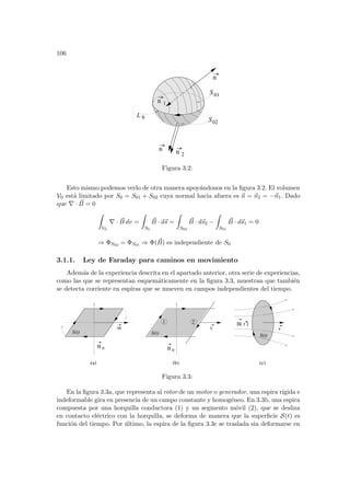106
S01
S02
L 0
n 2
n
n 1
n
Figura 3.2:
Esto mismo podemos verlo de otra manera apoyándonos en la figura 3.2. El volumen
V0 está limitado por S0 = S01 + S02 cuya normal hacia afuera es ~
n = ~
n2 = −~
n1. Dado
que ∇ · ~
B = 0
Z
V0
∇ · ~
B dv =
Z
S0
~
B · d~
s =
Z
S02
~
B · d~
s2 −
Z
S01
~
B · d~
s1 = 0
⇒ ΦS02 = ΦS01 ⇒ Φ( ~
B) es independiente de S0
3.1.1. Ley de Faraday para caminos en movimiento
Además de la experiencia descrita en el apartado anterior, otra serie de experiencias,
como las que se representan esquemáticamente en la figura 3.3, muestran que también
se detecta corriente en espiras que se mueven en campos independientes del tiempo.
B( r )
S(t)
1 2
B 0
v
S(t)
B 0
ω
S(t)
(a) (b) (c)
v
Figura 3.3:
En la figura 3.3a, que representa al rotor de un motor o generador, una espira rı́gida e
indeformable gira en presencia de un campo constante y homogéneo. En 3.3b, una espira
compuesta por una horquilla conductora (1) y un segmento móvil (2), que se desliza
en contacto eléctrico con la horquilla, se deforma de manera que la superficie S(t) es
función del tiempo. Por último, la espira de la figura 3.3c se traslada sin deformarse en
 