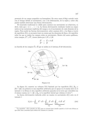 107
presencia de un campo magnético no homogéneo. En estos casos el flujo cortado varı́a
con el tiempo debido al movimiento, con o sin deformación, de la espira y sobre ella
puede también detectarse una fuerza electromotriz.
El enunciado tradicional es válido para caminos con movimiento no relativista, es
decir, tales que v ¿ c , c → ∞. La fuerza electromotriz resultante tendrá un origen
mixto en las variaciones explı́citas del campo y en el movimiento de cada elemento de la
espira. Para medir las fuerzas electromotrices, sobre caminos L(t), y los flujos a través
de superficies S(t), es necesario tener en cuenta que los elementos de lı́nea y de superficie
sobre los que se miden los campos están en movimiento. Dentro del marco galileano,
estos campos, ~
E 0 y ~
B 0, vienen dados por 1.27 y 1.28
~
E 0 = ~
E + ~
v∧ ~
B
~
B 0 = ~
B
en función de los campos ~
E y ~
B que se miden en el sistema S del laboratorio.
S(t)
S(t+ t)
n(t)
n
n(t+ t)
d l
lat
∆
∆
v t
∆ L(t+ t)
L(t)
∆
Slat
Figura 3.4:
La figura 3.4, muestra un volumen V(t) limitado por las superficies S(t), Slat y
S(t + ∆t). La primera es una superficie arbitraria que se apoya en el camino L(t) en el
instante t, la última es otra superficie arbitraria apoyada en la curva que coincidirá con
el mismo camino en t + ∆t y Slat es la superficie lateral que culmina el cierre 3.
La fuerza electromotriz inducida sobre un camino en movimiento L(t) será, en el
instante t
EL(t) =
I
L(t)
~
E 0
· d~
l =
I
L(t)
~
E · d~
l
| {z }
=E0
+
I
L(t)
~
v∧ ~
B · d~
l
| {z }
=Em
(3.6)
3
La superficie −S(t) coincide con S(t) pero su normal tiene sentido opuesto a la de esta última ya
que debe estar orientada hacia afuera del volumen en cuestión.
 